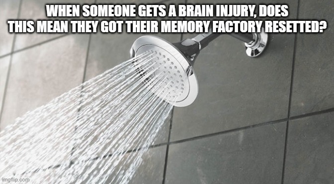 Shower Thoughts | WHEN SOMEONE GETS A BRAIN INJURY, DOES THIS MEAN THEY GOT THEIR MEMORY FACTORY RESETTED? | image tagged in shower thoughts | made w/ Imgflip meme maker