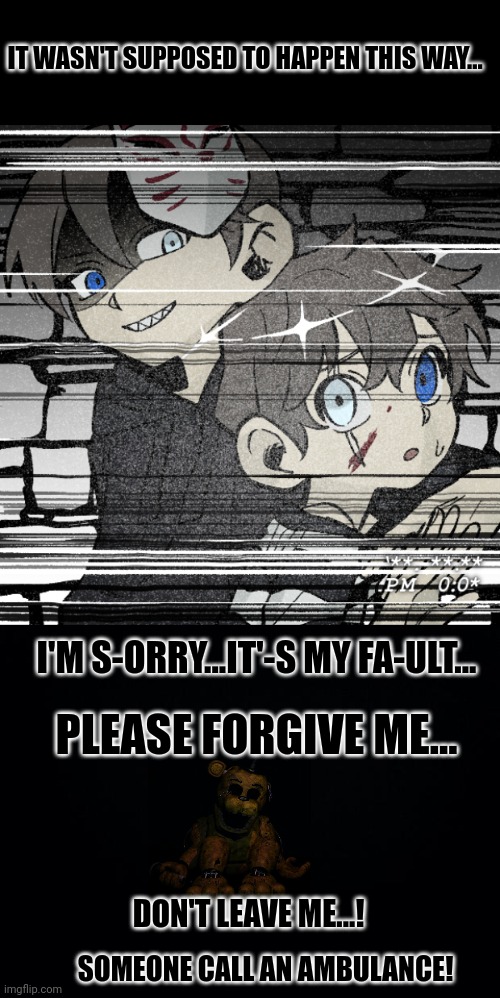 IT WASN'T SUPPOSED TO HAPPEN THIS WAY... I'M S-ORRY...IT'-S MY FA-ULT... PLEASE FORGIVE ME... DON'T LEAVE ME...! SOMEONE CALL AN AMBULANCE! | image tagged in black background | made w/ Imgflip meme maker
