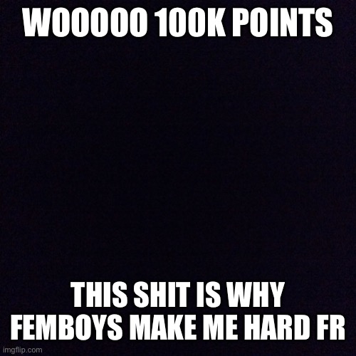 Let’s go Nig- | WOOOOO 100K POINTS; THIS SHIT IS WHY FEMBOYS MAKE ME HARD FR | image tagged in black screen,memes | made w/ Imgflip meme maker