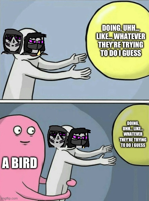 guh | DOING, UHH… LIKE… WHATEVER THEY’RE TRYING TO DO I GUESS; DOING, UHH… LIKE… WHATEVER THEY’RE TRYING TO DO I GUESS; A BIRD | image tagged in memes,running away balloon | made w/ Imgflip meme maker