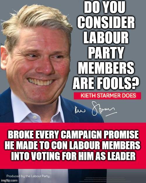 Starmer conned Labour Party Members | DO YOU 
CONSIDER LABOUR PARTY MEMBERS ARE FOOLS? BROKE EVERY CAMPAIGN PROMISE
HE MADE TO CON LABOUR MEMBERS 
INTO VOTING FOR HIM AS LEADER; #Immigration #Starmerout #Labour #JonLansman #wearecorbyn #KeirStarmer #DianeAbbott #McDonnell #cultofcorbyn #labourisdead #Momentum #labourracism #socialistsunday #nevervotelabour #socialistanyday #Antisemitism #Savile #SavileGate #Paedo #Worboys #GroomingGangs #Paedophile #IllegalImmigration #Immigrants #Invasion #StarmerResign #Starmeriswrong #SirSoftie #SirSofty #PatCullen #Cullen #RCN #nurse #nursing #strikes #SueGray #Blair #Steroids #Economy | image tagged in keir starmer,labourisdead,cultofcorbyn,starmerout getstarmerout,stop boats rwanda,illegal immigration | made w/ Imgflip meme maker