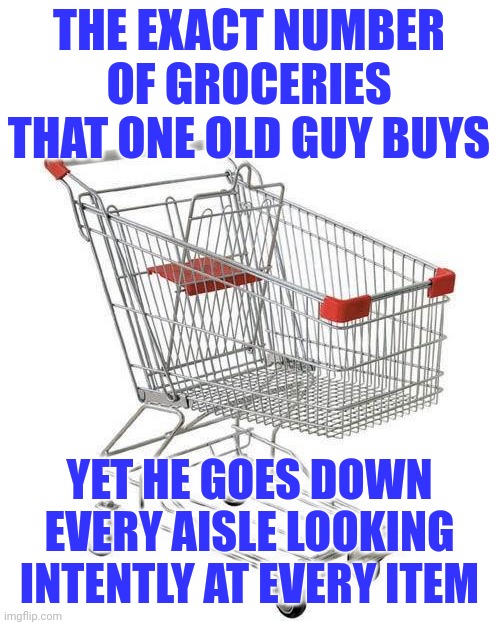 Old people... if you are bored, please do not wander the grocery stores. There are so many other places to go! | THE EXACT NUMBER OF GROCERIES THAT ONE OLD GUY BUYS; YET HE GOES DOWN EVERY AISLE LOOKING INTENTLY AT EVERY ITEM | image tagged in shopping cart,old,grocery store,wandering,wasting time,bored | made w/ Imgflip meme maker