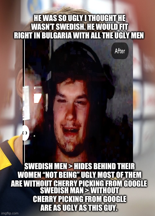 Yammy from edgy discord server Sweden’s ugliest man | HE WAS SO UGLY I THOUGHT HE WASN’T SWEDISH. HE WOULD FIT RIGHT IN BULGARIA WITH ALL THE UGLY MEN; SWEDISH MAN > WITHOUT CHERRY PICKING FROM GOOGLE ARE AS UGLY AS THIS GUY. SWEDISH MEN > HIDES BEHIND THEIR WOMEN “NOT BEING” UGLY MOST OF THEM ARE WITHOUT CHERRY PICKING FROM GOOGLE | image tagged in sweden,swedish,ugly,ugly man,ugly girl,ugly guy | made w/ Imgflip meme maker