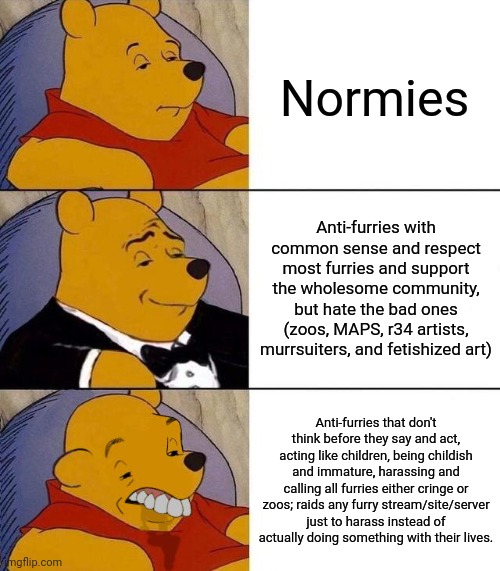 Best,Better, Blurst | Normies; Anti-furries with common sense and respect most furries and support the wholesome community, but hate the bad ones (zoos, MAPS, r34 artists, murrsuiters, and fetishized art); Anti-furries that don't think before they say and act, acting like children, being childish and immature, harassing and calling all furries either cringe or zoos; raids any furry stream/site/server just to harass instead of actually doing something with their lives. | image tagged in best better blurst,furry | made w/ Imgflip meme maker