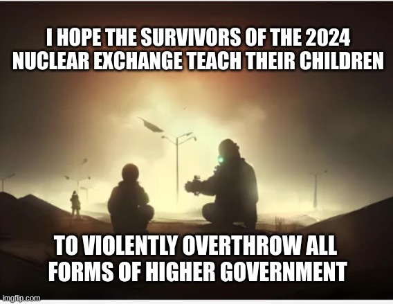 2024 Nuclear apocalypse | I HOPE THE SURVIVORS OF THE 2024 NUCLEAR EXCHANGE TEACH THEIR CHILDREN; TO VIOLENTLY OVERTHROW ALL 
FORMS OF HIGHER GOVERNMENT | image tagged in 2024,nuclear exchange,overthrow government | made w/ Imgflip meme maker