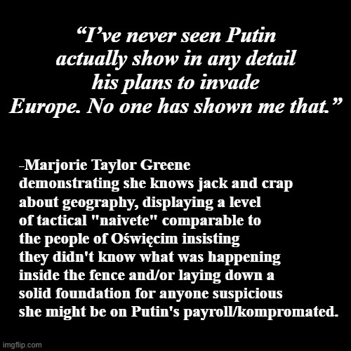 Poor Margie... mean ol' Vladdy won't show her his war plans... | “I’ve never seen Putin actually show in any detail his plans to invade Europe. No one has shown me that.”; -Marjorie Taylor Greene demonstrating she knows jack and crap about geography, displaying a level of tactical "naivete" comparable to the people of Oświęcim insisting they didn't know what was happening inside the fence and/or laying down a solid foundation for anyone suspicious she might be on Putin's payroll/kompromated. | image tagged in plain black template,mtg,idiot,seriously wtf,special kind of stupid | made w/ Imgflip meme maker
