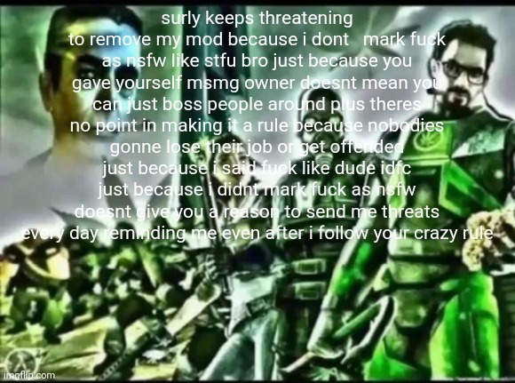 vent | surly keeps threatening to remove my mod because i dont   mark fuck as nsfw like stfu bro just because you gave yourself msmg owner doesnt mean you can just boss people around plus theres no point in making it a rule because nobodies gonne lose their job or get offended just because i said fuck like dude idfc just because i didnt mark fuck as nsfw doesnt give you a reason to send me threats every day reminding me even after i follow your crazy rule | image tagged in weed life 2 | made w/ Imgflip meme maker