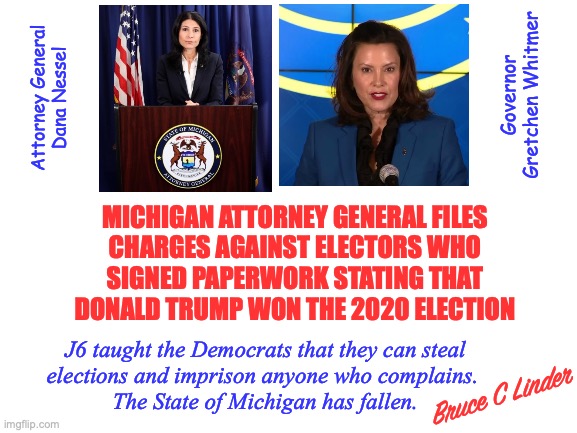 Michigan has Fallen | Governor
Gretchen Whitmer; Attorney General
Dana Nessel; MICHIGAN ATTORNEY GENERAL FILES
CHARGES AGAINST ELECTORS WHO
SIGNED PAPERWORK STATING THAT
DONALD TRUMP WON THE 2020 ELECTION; J6 taught the Democrats that they can steal
elections and imprison anyone who complains. 
The State of Michigan has fallen. Bruce C Linder | image tagged in dana nessel,gretchen whitmer,stolen elections,intimidation,michigan has fallen,naked fascism | made w/ Imgflip meme maker