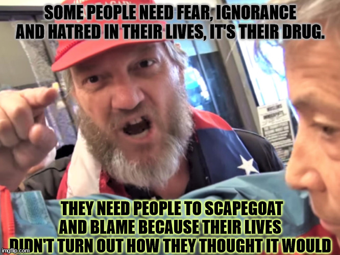 Angry Trump Supporter | SOME PEOPLE NEED FEAR, IGNORANCE AND HATRED IN THEIR LIVES, IT'S THEIR DRUG. THEY NEED PEOPLE TO SCAPEGOAT AND BLAME BECAUSE THEIR LIVES DIDN'T TURN OUT HOW THEY THOUGHT IT WOULD | image tagged in angry trump supporter | made w/ Imgflip meme maker