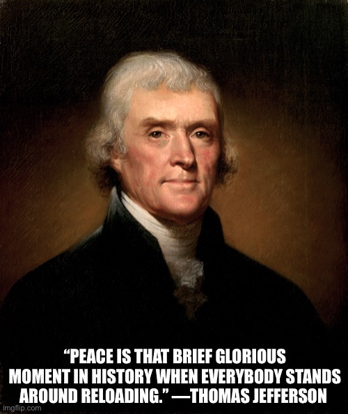 good quote | “PEACE IS THAT BRIEF GLORIOUS MOMENT IN HISTORY WHEN EVERYBODY STANDS AROUND RELOADING.” —THOMAS JEFFERSON | image tagged in funny,meme,thomas jefferson,quote,peace | made w/ Imgflip meme maker