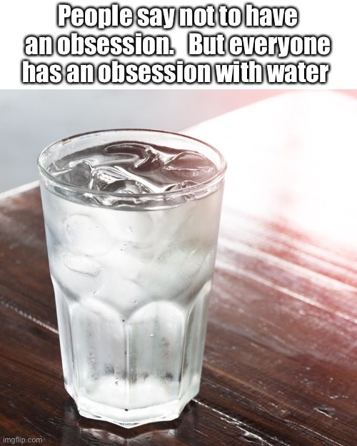 Glass of Water | People say not to have an obsession.   But everyone has an obsession with water | image tagged in glass of water | made w/ Imgflip meme maker