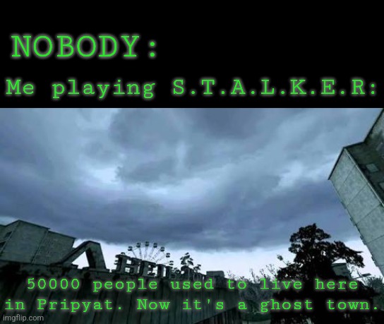 Stalkers a masterpiece. You gotta play it. It's really good. | NOBODY:; Me playing S.T.A.L.K.E.R:; 50000 people used to live here in Pripyat. Now it's a ghost town. | image tagged in memes,funny,gaming,stalker,chernobyl,lonely | made w/ Imgflip meme maker