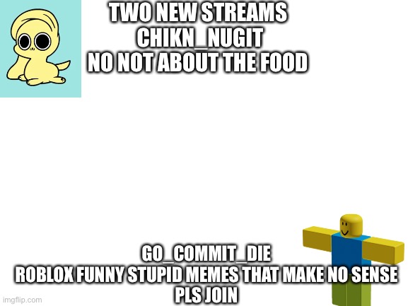 Blank White Template | TWO NEW STREAMS 

CHIKN_NUGIT

NO NOT ABOUT THE FOOD; GO_COMMIT_DIE
ROBLOX FUNNY STUPID MEMES THAT MAKE NO SENSE
PLS JOIN | image tagged in blank white template | made w/ Imgflip meme maker