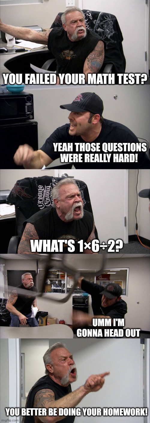 American Chopper Argument Meme | YOU FAILED YOUR MATH TEST? YEAH THOSE QUESTIONS WERE REALLY HARD! WHAT'S 1×6÷2? UMM I'M GONNA HEAD OUT; YOU BETTER BE DOING YOUR HOMEWORK! | image tagged in memes,american chopper argument | made w/ Imgflip meme maker