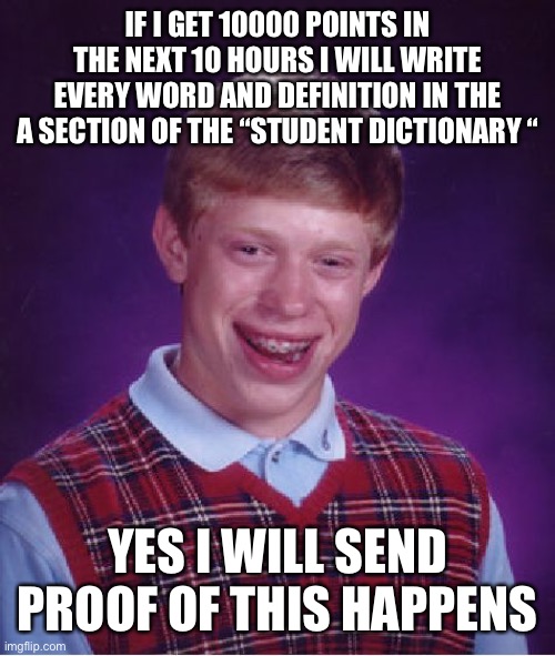 Bad Luck Brian | IF I GET 10000 POINTS IN THE NEXT 10 HOURS I WILL WRITE EVERY WORD AND DEFINITION IN THE A SECTION OF THE “STUDENT DICTIONARY “; YES I WILL SEND PROOF OF THIS HAPPENS | image tagged in memes,bad luck brian | made w/ Imgflip meme maker