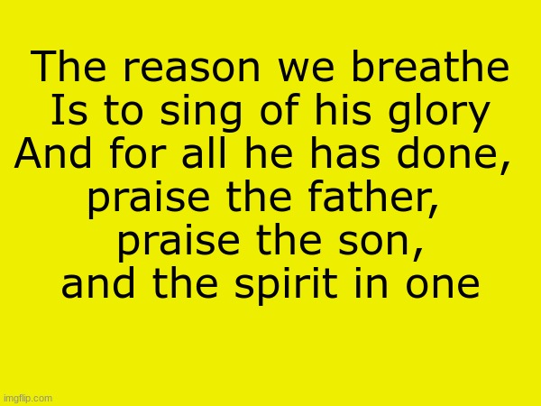 . | The reason we breathe
Is to sing of his glory
And for all he has done, 
praise the father, 
praise the son,
and the spirit in one | made w/ Imgflip meme maker