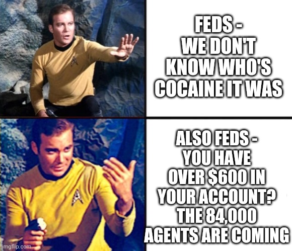 Government priorities under Biden | FEDS -
WE DON'T KNOW WHO'S COCAINE IT WAS; ALSO FEDS -
YOU HAVE OVER $600 IN YOUR ACCOUNT?
THE 84,000 AGENTS ARE COMING | image tagged in jim no/yes,leftists,democrats,liberals,irs,hunter | made w/ Imgflip meme maker