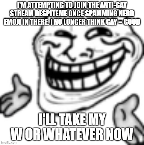 troll shrug | I'M ATTEMPTING TO JOIN THE ANTI-GAY STREAM DESPITEME ONCE SPAMMING NERD EMOJI IN THERE. I NO LONGER THINK GAY = GOOD; I'LL TAKE MY W OR WHATEVER NOW | image tagged in troll shrug | made w/ Imgflip meme maker