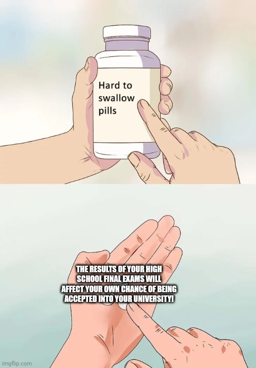 Hard To Swallow Pills Meme | THE RESULTS OF YOUR HIGH SCHOOL FINAL EXAMS WILL AFFECT YOUR OWN CHANCE OF BEING ACCEPTED INTO YOUR UNIVERSITY! | image tagged in memes,exam,result | made w/ Imgflip meme maker