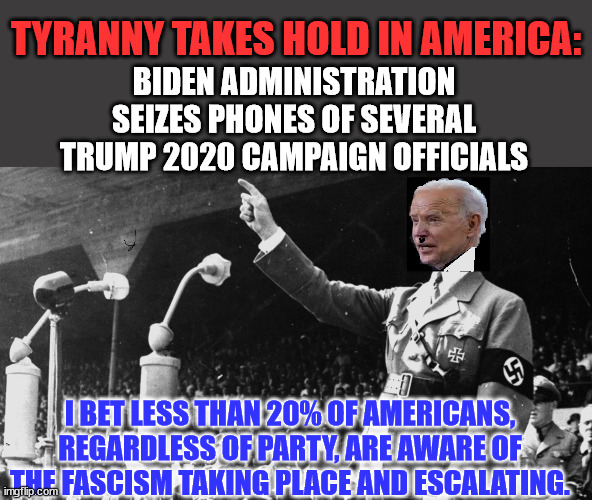 TYRANNY TAKES HOLD IN AMERICA: | TYRANNY TAKES HOLD IN AMERICA:; BIDEN ADMINISTRATION SEIZES PHONES OF SEVERAL TRUMP 2020 CAMPAIGN OFFICIALS; I BET LESS THAN 20% OF AMERICANS, REGARDLESS OF PARTY, ARE AWARE OF THE FASCISM TAKING PLACE AND ESCALATING. | image tagged in biden hitler dictator,tyranny | made w/ Imgflip meme maker