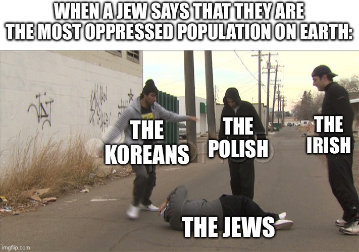 I’ve had this happen so many times, it ain’t even funny. | WHEN A JEW SAYS THAT THEY ARE THE MOST OPPRESSED POPULATION ON EARTH:; THE KOREANS; THE POLISH; THE IRISH; THE JEWS | image tagged in jews,irish,first world problems,oppression,racism,equality | made w/ Imgflip meme maker