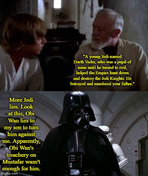 Kenobi's Treachery After Mustafar | "A young Jedi named Darth Vader, who was a pupil of mine until he turned to evil, helped the Empire hunt down and destroy the Jedi Knights. He betrayed and murdered your father."; More Jedi lies. Look at this, Obi Wan lies to my son to turn him against me. Apparently, Obi Wan's treachery on Mustafar wasn't enough for him. | image tagged in luke and kenobi,darth vader's i don't care | made w/ Imgflip meme maker