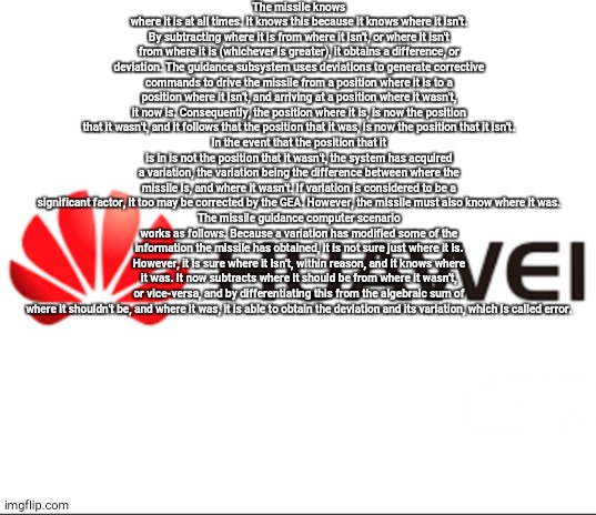 HuaweiAsura template | The missile knows where it is at all times. It knows this because it knows where it isn't. By subtracting where it is from where it isn't, or where it isn't from where it is (whichever is greater), it obtains a difference, or deviation. The guidance subsystem uses deviations to generate corrective commands to drive the missile from a position where it is to a position where it isn't, and arriving at a position where it wasn't, it now is. Consequently, the position where it is, is now the position that it wasn't, and it follows that the position that it was, is now the position that it isn't.
In the event that the position that it is in is not the position that it wasn't, the system has acquired a variation, the variation being the difference between where the missile is, and where it wasn't. If variation is considered to be a significant factor, it too may be corrected by the GEA. However, the missile must also know where it was.
The missile guidance computer scenario works as follows. Because a variation has modified some of the information the missile has obtained, it is not sure just where it is. However, it is sure where it isn't, within reason, and it knows where it was. It now subtracts where it should be from where it wasn't, or vice-versa, and by differentiating this from the algebraic sum of where it shouldn't be, and where it was, it is able to obtain the deviation and its variation, which is called error. | image tagged in huaweiasura template | made w/ Imgflip meme maker