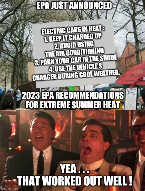 Green Deal for Heat | EPA JUST ANNOUNCED -; ELECTRIC CARS IN HEAT :
1. KEEP IT CHARGED UP 
2. AVOID USING THE AIR CONDITIONING
  3. PARK YOUR CAR IN THE SHADE 
4. USE THE VEHICLE’S CHARGER DURING COOL WEATHER. 2023 EPA RECOMMENDATIONS
FOR EXTREME SUMMER HEAT; YEA . . .
THAT WORKED OUT WELL ! | image tagged in blank protest sign,ray liotta laughing in goodfellas 2/2,leftists,liberals | made w/ Imgflip meme maker