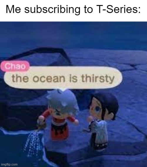 Meme #85 | Me subscribing to T-Series: | image tagged in the ocean is thirsty,youtube,t-series | made w/ Imgflip meme maker
