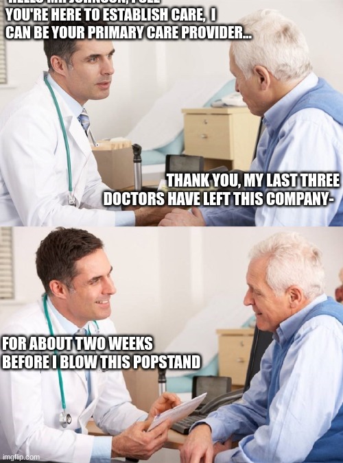 Primary care in today's medical system | HELLO MR JOHNSON, I SEE YOU'RE HERE TO ESTABLISH CARE,  I CAN BE YOUR PRIMARY CARE PROVIDER... THANK YOU, MY LAST THREE DOCTORS HAVE LEFT THIS COMPANY-; FOR ABOUT TWO WEEKS BEFORE I BLOW THIS POPSTAND | image tagged in doctor patient meme | made w/ Imgflip meme maker