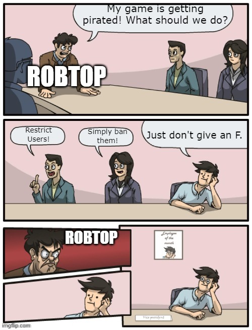 Robtop: | My game is getting
pirated! What should we do? ROBTOP; Just don't give an F. Restrict
Users! Simply ban
them! ROBTOP | image tagged in boardroom meeting unexpected ending | made w/ Imgflip meme maker