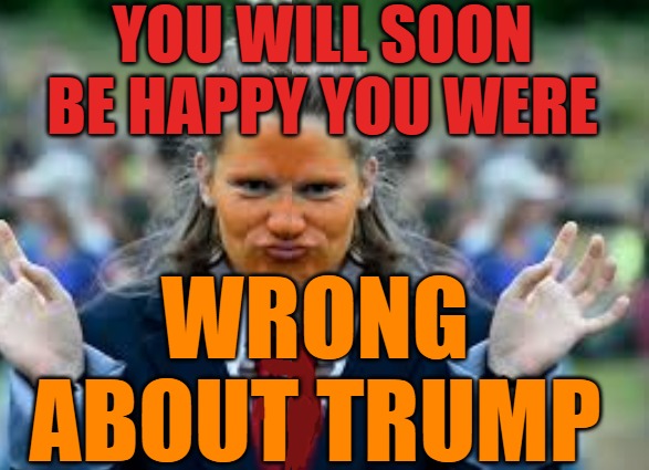 You will be happy you were wrong about Trump | YOU WILL SOON BE HAPPY YOU WERE; WRONG 
ABOUT TRUMP | image tagged in trump,the great awakening,save the children,q,ebs | made w/ Imgflip meme maker