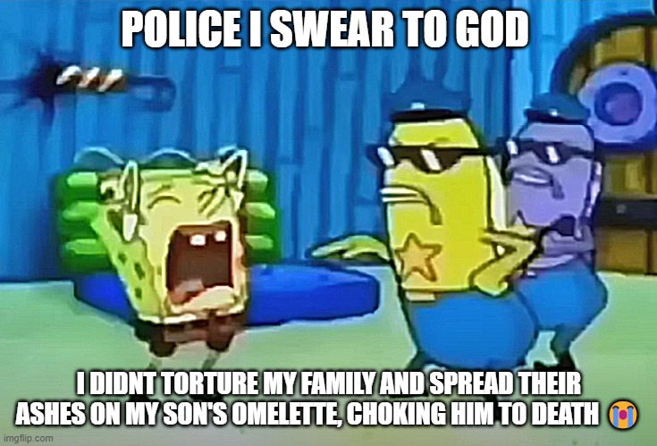 Im not that kind of a person I SWEAR | POLICE I SWEAR TO GOD; I DIDNT TORTURE MY FAMILY AND SPREAD THEIR ASHES ON MY SON'S OMELETTE, CHOKING HIM TO DEATH 😭 | image tagged in spongebob,sad | made w/ Imgflip meme maker