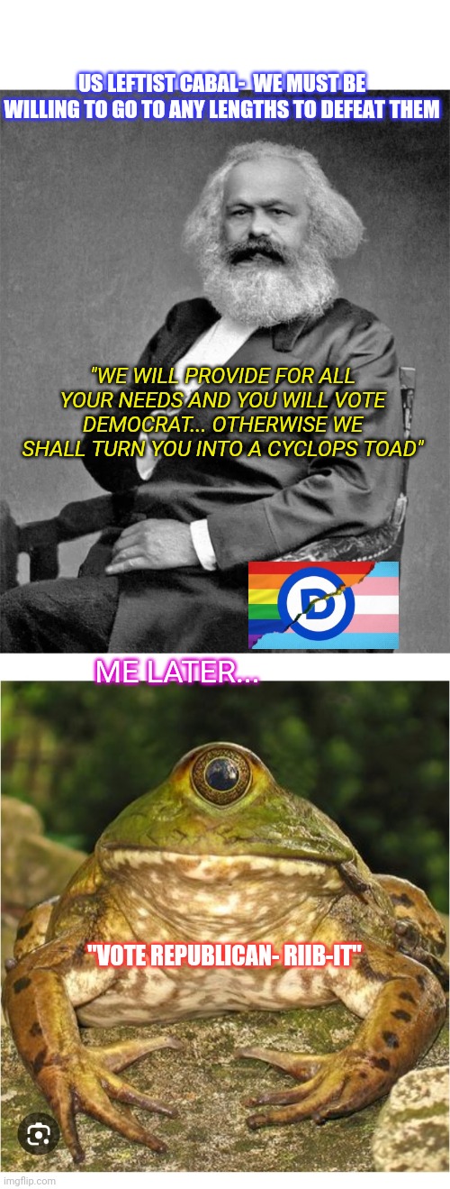 I'm from the government and I'm here to help | US LEFTIST CABAL-  WE MUST BE WILLING TO GO TO ANY LENGTHS TO DEFEAT THEM; "WE WILL PROVIDE FOR ALL YOUR NEEDS AND YOU WILL VOTE DEMOCRAT... OTHERWISE WE SHALL TURN YOU INTO A CYCLOPS TOAD"; ME LATER... "VOTE REPUBLICAN- RIIB-IT" | image tagged in crush,marxism,defeat,leftists,trump for president | made w/ Imgflip meme maker