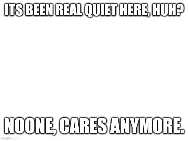 ITS BEEN REAL QUIET HERE, HUH? NOONE, CARES ANYMORE. | made w/ Imgflip meme maker