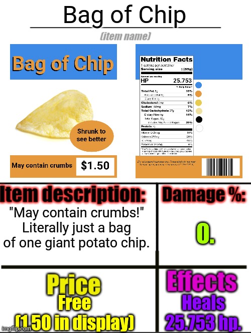 It's bigger in the bag. | Bag of Chip; "May contain crumbs!"
Literally just a bag of one giant potato chip. 0. Free
(1.50 in display); Heals 25.753 hp. | image tagged in item-shop extended,rfg | made w/ Imgflip meme maker