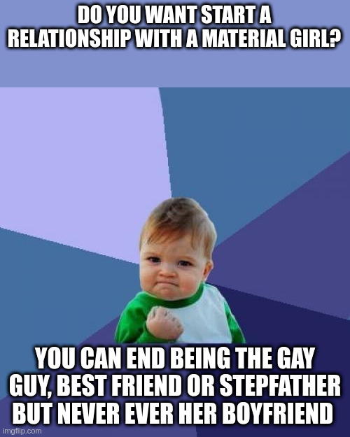 virile | DO YOU WANT START A RELATIONSHIP WITH A MATERIAL GIRL? YOU CAN END BEING THE GAY GUY, BEST FRIEND OR STEPFATHER BUT NEVER EVER HER BOYFRIEND | image tagged in memes,success kid | made w/ Imgflip meme maker
