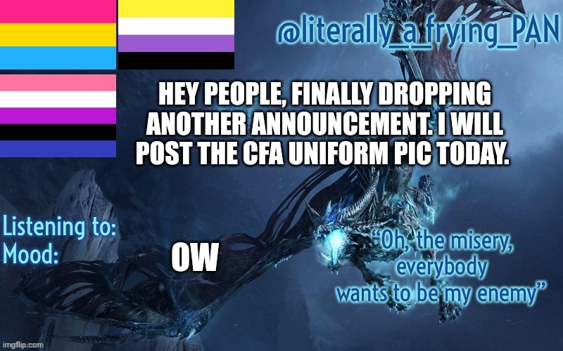 Story about the ow in the comments if anyone cares to ask | HEY PEOPLE, FINALLY DROPPING ANOTHER ANNOUNCEMENT. I WILL POST THE CFA UNIFORM PIC TODAY. OW | image tagged in literally_a_frying_pan's announcement template | made w/ Imgflip meme maker