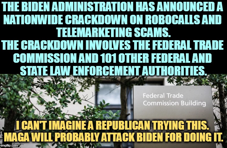 Republicans do the circus. Democrats do the work. | THE BIDEN ADMINISTRATION HAS ANNOUNCED A 
NATIONWIDE CRACKDOWN ON ROBOCALLS AND 
TELEMARKETING SCAMS.

THE CRACKDOWN INVOLVES THE FEDERAL TRADE 
COMMISSION AND 101 OTHER FEDERAL AND 
STATE LAW ENFORCEMENT AUTHORITIES. I CAN'T IMAGINE A REPUBLICAN TRYING THIS. 

MAGA WILL PROBABLY ATTACK BIDEN FOR DOING IT. | image tagged in joe biden,telemarketer,robocall,maga | made w/ Imgflip meme maker