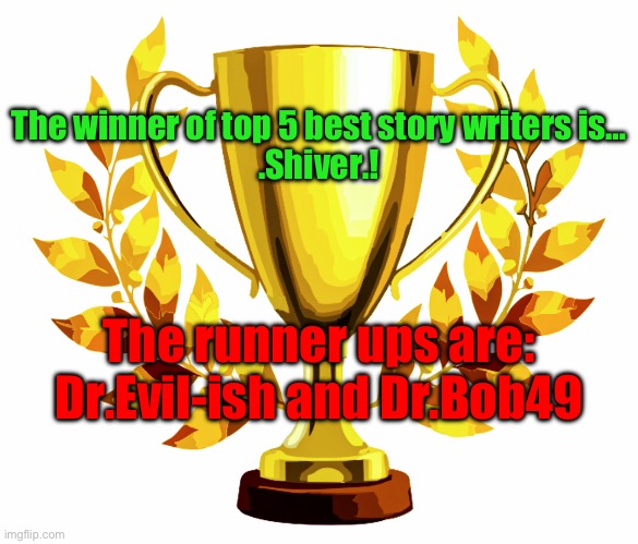 same as last time 1st gets 10 upvotes, 2nd gets 7, and 3rd gets 5 | The winner of top 5 best story writers is…
.Shiver.! The runner ups are:
Dr.Evil-ish and Dr.Bob49 | image tagged in you win | made w/ Imgflip meme maker