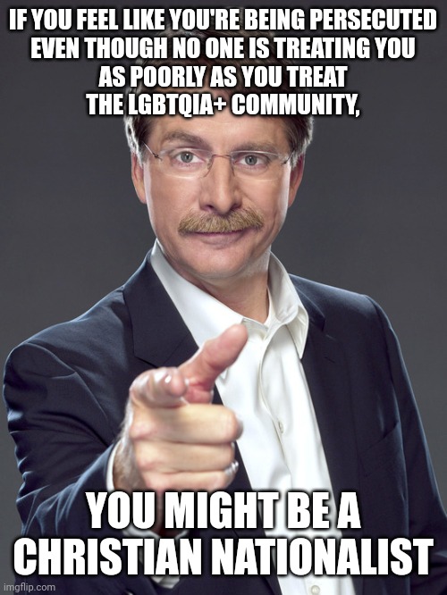 "So in everything, do to others what you would have them do to you, for this sums up the Law and the Prophets." - Matthew 7:12 | IF YOU FEEL LIKE YOU'RE BEING PERSECUTED
EVEN THOUGH NO ONE IS TREATING YOU
AS POORLY AS YOU TREAT
THE LGBTQIA+ COMMUNITY, YOU MIGHT BE A CHRISTIAN NATIONALIST | image tagged in jeff foxworthy,white nationalism,scumbag christian,conservative logic,conservative hypocrisy,you might be a redneck if | made w/ Imgflip meme maker