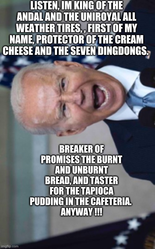 Biden Scream | LISTEN, IM KING OF THE ANDAL AND THE UNIROYAL ALL WEATHER TIRES, , FIRST OF MY NAME, PROTECTOR OF THE CREAM CHEESE AND THE SEVEN DINGDONGS. BREAKER OF PROMISES THE BURNT AND UNBURNT BREAD, AND TASTER FOR THE TAPIOCA PUDDING IN THE CAFETERIA. 
ANYWAY !!! | image tagged in biden scream | made w/ Imgflip meme maker