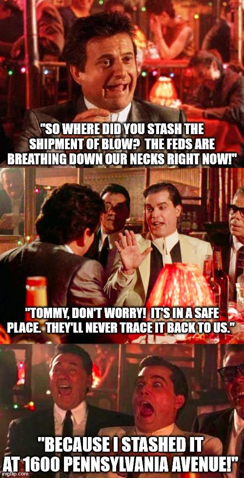 "SO WHERE DID YOU STASH THE SHIPMENT OF BLOW?  THE FEDS ARE BREATHING DOWN OUR NECKS RIGHT NOW!"; "TOMMY, DON'T WORRY!  IT'S IN A SAFE PLACE.  THEY'LL NEVER TRACE IT BACK TO US."; "BECAUSE I STASHED IT AT 1600 PENNSYLVANIA AVENUE!" | image tagged in joe pesci goodfellas,goodfellas | made w/ Imgflip meme maker