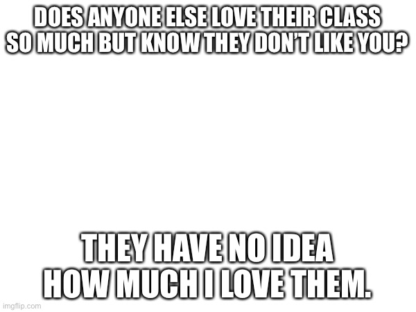 It’s sad really- I’m gonna try and draw them and give them the papers as a surprise bc I might be leaving the school next year- | DOES ANYONE ELSE LOVE THEIR CLASS SO MUCH BUT KNOW THEY DON’T LIKE YOU? THEY HAVE NO IDEA HOW MUCH I LOVE THEM. | made w/ Imgflip meme maker