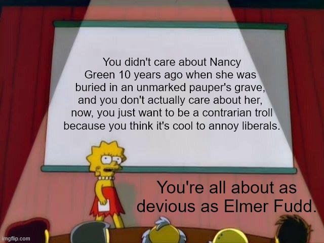 Lisa Simpson's Presentation | You didn't care about Nancy Green 10 years ago when she was 
buried in an unmarked pauper's grave, 
and you don't actually care about her, 
now, you just want to be a contrarian troll because you think it's cool to annoy liberals. You're all about as devious as Elmer Fudd. | image tagged in lisa simpson's presentation,racist,scumbag republicans,elmer fudd | made w/ Imgflip meme maker