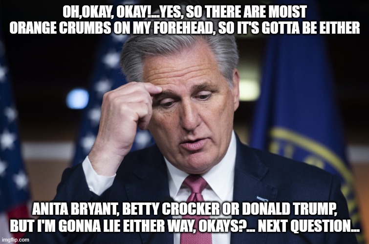 Kevin McCarthy, jellyfish, thinking up a lie | OH,OKAY, OKAY!...YES, SO THERE ARE MOIST ORANGE CRUMBS ON MY FOREHEAD, SO IT'S GOTTA BE EITHER; ANITA BRYANT, BETTY CROCKER OR DONALD TRUMP, BUT I'M GONNA LIE EITHER WAY, OKAYS?... NEXT QUESTION... | image tagged in kevin mccarthy jellyfish thinking up a lie | made w/ Imgflip meme maker