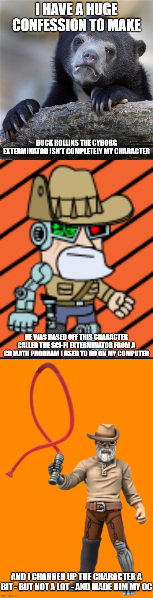 I'm sorry; Plz don't ban me for art theft | I HAVE A HUGE CONFESSION TO MAKE; BUCK ROLLINS THE CYBORG EXTERMINATOR ISN'T COMPLETELY MY CHARACTER; HE WAS BASED OFF THIS CHARACTER CALLED THE SCI-FI EXTERMINATOR FROM A CD MATH PROGRAM I USED TO DO ON MY COMPUTER; AND I CHANGED UP THE CHARACTER A BIT - BUT NOT A LOT - AND MADE HIM MY OC | image tagged in memes,confession bear,buck rollins | made w/ Imgflip meme maker