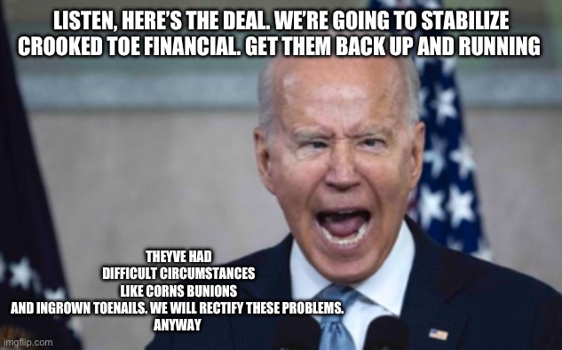 Biden Scream | LISTEN, HERE’S THE DEAL. WE’RE GOING TO STABILIZE CROOKED TOE FINANCIAL. GET THEM BACK UP AND RUNNING; THEYVE HAD DIFFICULT CIRCUMSTANCES LIKE CORNS BUNIONS AND INGROWN TOENAILS. WE WILL RECTIFY THESE PROBLEMS. 
ANYWAY | image tagged in biden scream | made w/ Imgflip meme maker