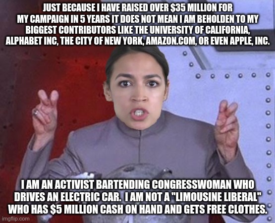 AOC is A Working Class Congressperson | JUST BECAUSE I HAVE RAISED OVER $35 MILLION FOR MY CAMPAIGN IN 5 YEARS IT DOES NOT MEAN I AM BEHOLDEN TO MY BIGGEST CONTRIBUTORS LIKE THE UNIVERSITY OF CALIFORNIA, ALPHABET INC, THE CITY OF NEW YORK, AMAZON.COM, OR EVEN APPLE, INC. I AM AN ACTIVIST BARTENDING CONGRESSWOMAN WHO DRIVES AN ELECTRIC CAR.  I AM NOT A "LIMOUSINE LIBERAL" WHO HAS $5 MILLION CASH ON HAND AND GETS FREE CLOTHES. | image tagged in 'evil' aoc,liberal logic,politicians,green | made w/ Imgflip meme maker