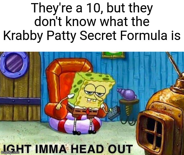 IT HAPPENS EVERY TIME! | They're a 10, but they don't know what the Krabby Patty Secret Formula is | image tagged in aight ima head out | made w/ Imgflip meme maker